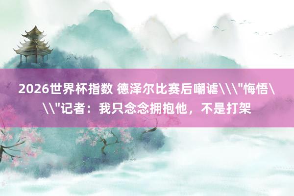 2026世界杯指数 德泽尔比赛后嘲谑\