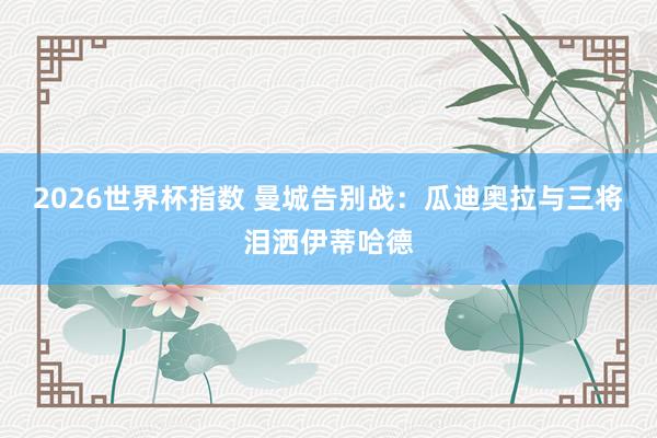 2026世界杯指数 曼城告别战：瓜迪奥拉与三将泪洒伊蒂哈德
