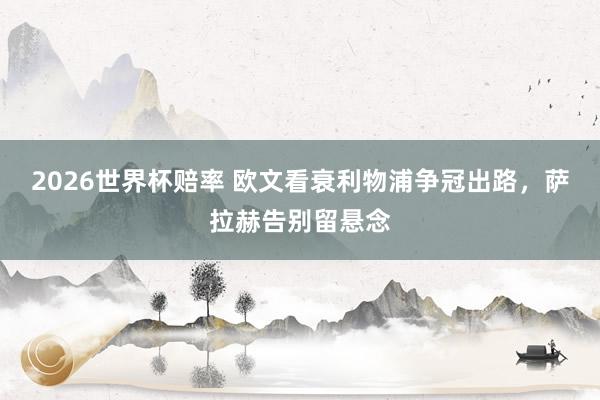 2026世界杯赔率 欧文看衰利物浦争冠出路，萨拉赫告别留悬念