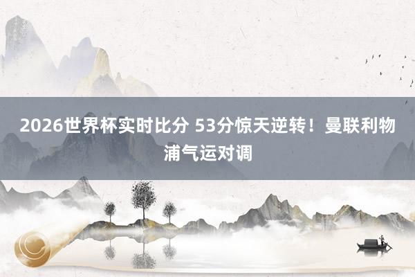 2026世界杯实时比分 53分惊天逆转！曼联利物浦气运对调