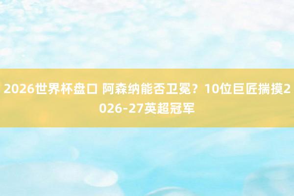 2026世界杯盘口 阿森纳能否卫冕？10位巨匠揣摸2026-27英超冠军