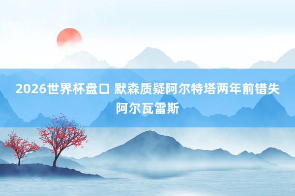 2026世界杯盘口 默森质疑阿尔特塔两年前错失阿尔瓦雷斯