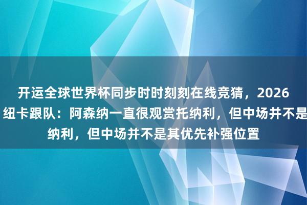 开运全球世界杯同步时时刻刻在线竞猜，2026世界杯文字直播 纽卡跟队：阿森纳一直很观赏托纳利，但中场并不是其优先补强位置
