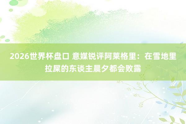 2026世界杯盘口 意媒锐评阿莱格里：在雪地里拉屎的东谈主晨夕都会败露