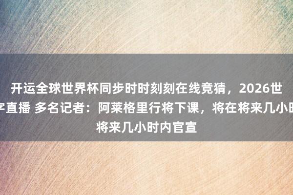 开运全球世界杯同步时时刻刻在线竞猜，2026世界杯文字直播 多名记者：阿莱格里行将下课，将在将来几小时内官宣