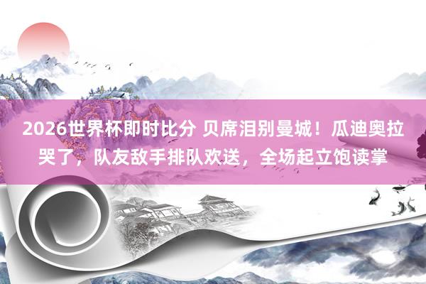 2026世界杯即时比分 贝席泪别曼城！瓜迪奥拉哭了，队友敌手排队欢送，全场起立饱读掌