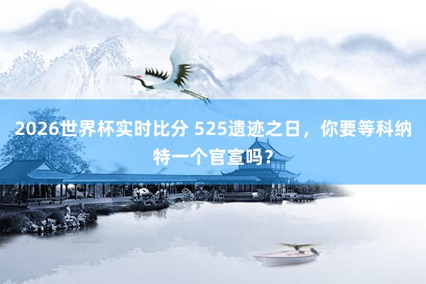 2026世界杯实时比分 525遗迹之日，你要等科纳特一个官宣吗？