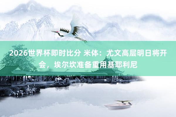 2026世界杯即时比分 米体：尤文高层明日将开会，埃尔坎准备重用基耶利尼
