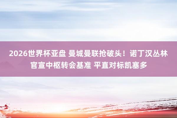 2026世界杯亚盘 曼城曼联抢破头！诺丁汉丛林官宣中枢转会基准 平直对标凯塞多