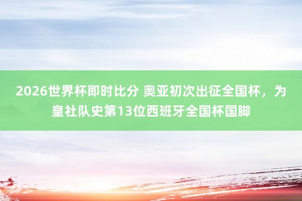 2026世界杯即时比分 奥亚初次出征全国杯，为皇社队史第13位西班牙全国杯国脚