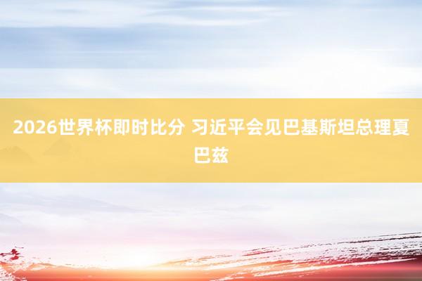 2026世界杯即时比分 习近平会见巴基斯坦总理夏巴兹