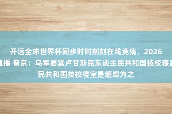 开运全球世界杯同步时时刻刻在线竞猜，2026世界杯文字直播 普京：乌军要紧卢甘斯克东谈主民共和国技校寝室是缠绵为之