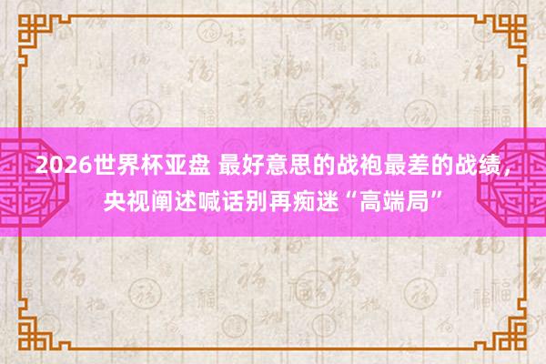 2026世界杯亚盘 最好意思的战袍最差的战绩,央视阐述喊话别再痴迷“高端局”