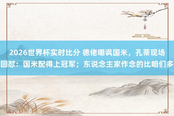 2026世界杯实时比分 德佬嘲讽国米,孔蒂现场回怼:国米配得上冠军;东说念主家作念的比咱们多