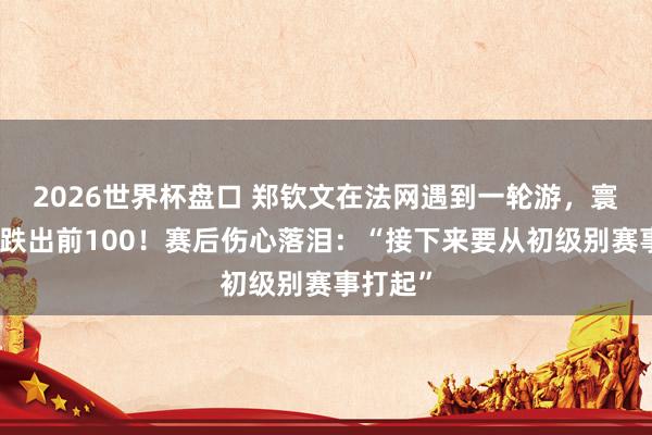 2026世界杯盘口 郑钦文在法网遇到一轮游，寰球名次跌出前100！赛后伤心落泪：“接下来要从初级别赛事打起”