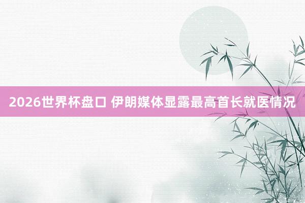 2026世界杯盘口 伊朗媒体显露最高首长就医情况
