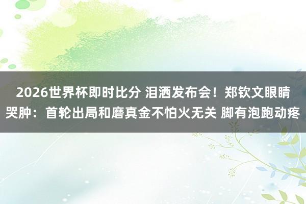 2026世界杯即时比分 泪洒发布会！郑钦文眼睛哭肿：首轮出局和磨真金不怕火无关 脚有泡跑动疼