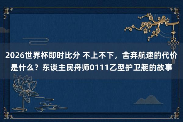 2026世界杯即时比分 不上不下,舍弃航速的代价是什么?东谈主民舟师0111乙型护卫艇的故事