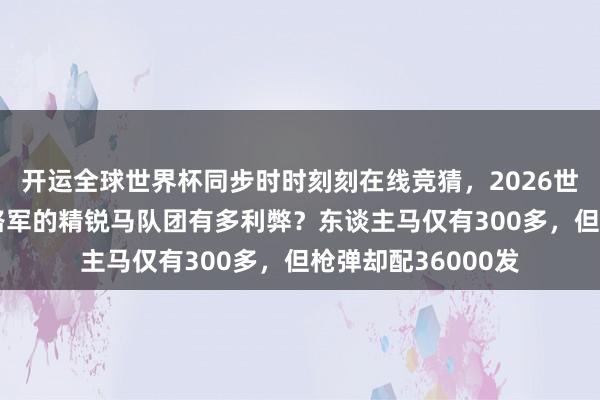 开运全球世界杯同步时时刻刻在线竞猜，2026世界杯文字直播 八路军的精锐马队团有多利弊？东谈主马仅有300多，但枪弹却配36000发