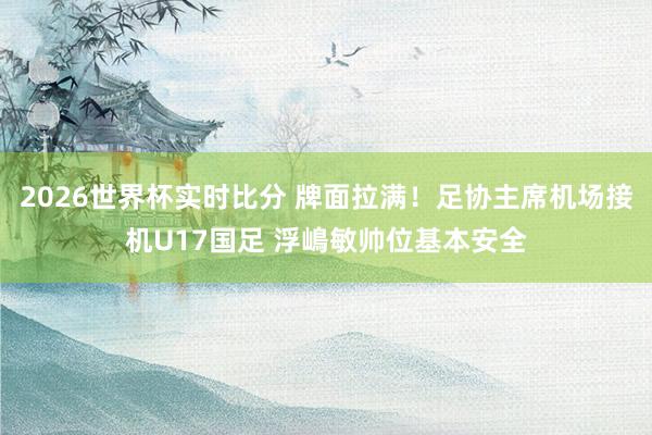2026世界杯实时比分 牌面拉满！足协主席机场接机U17国足 浮嶋敏帅位基本安全