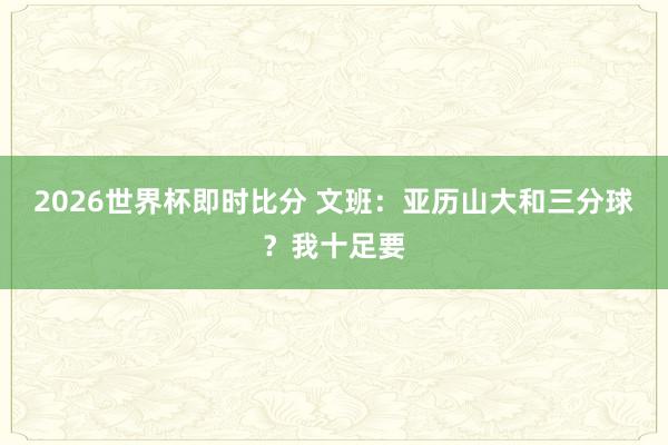 2026世界杯即时比分 文班：亚历山大和三分球？我十足要
