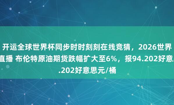 开运全球世界杯同步时时刻刻在线竞猜，2026世界杯文字直播 布伦特原油期货跌幅扩大至6%，报94.202好意思元/桶