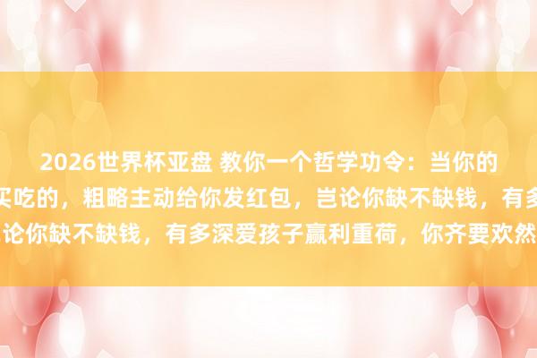 2026世界杯亚盘 教你一个哲学功令：当你的孩子主动给你买穿戴、买吃的，粗略主动给你发红包，岂论你缺不缺钱，有多深爱孩子赢利重荷，你齐要欢然的收下