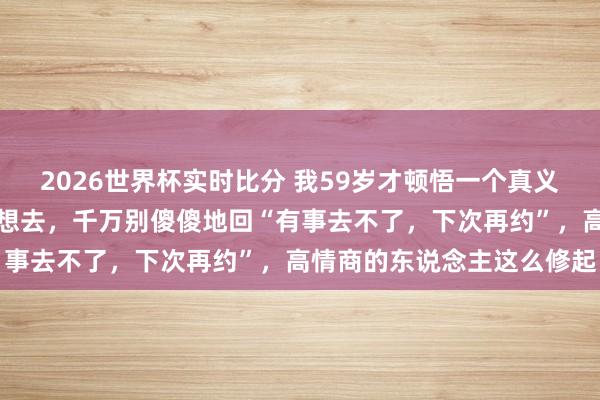 2026世界杯实时比分 我59岁才顿悟一个真义：淌若别东说念主宴客不想去，千万别傻傻地回“有事去不了，下次再约”，高情商的东说念主这么修起