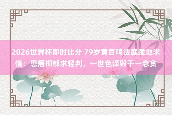 2026世界杯即时比分 79岁黄百鸣法庭跪地求情：患癌抑郁求轻判，一世色泽毁于一念贪