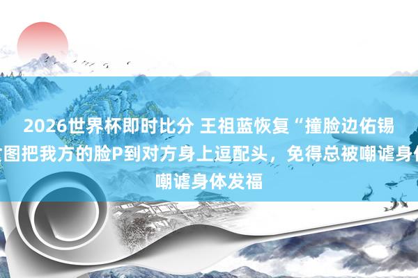 2026世界杯即时比分 王祖蓝恢复“撞脸边佑锡”：贪图把我方的脸P到对方身上逗配头，免得总被嘲谑身体发福