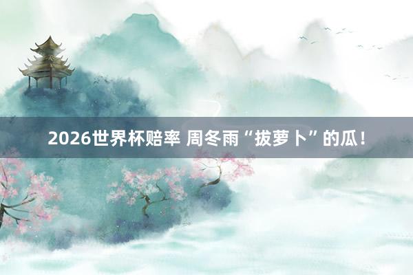 2026世界杯赔率 周冬雨“拔萝卜”的瓜！