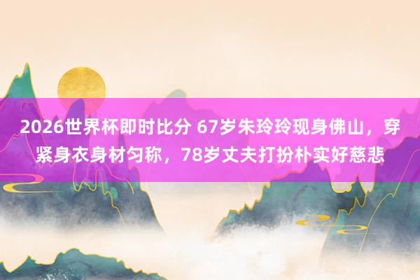 2026世界杯即时比分 67岁朱玲玲现身佛山，穿紧身衣身材匀称，78岁丈夫打扮朴实好慈悲