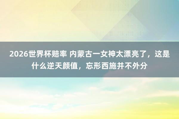 2026世界杯赔率 内蒙古一女神太漂亮了，这是什么逆天颜值，<a href=