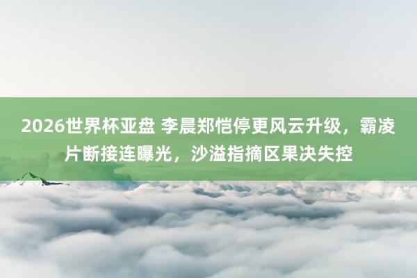 2026世界杯亚盘 李晨郑恺停更风云升级，霸凌片断接连曝光，沙溢指摘区果决失控