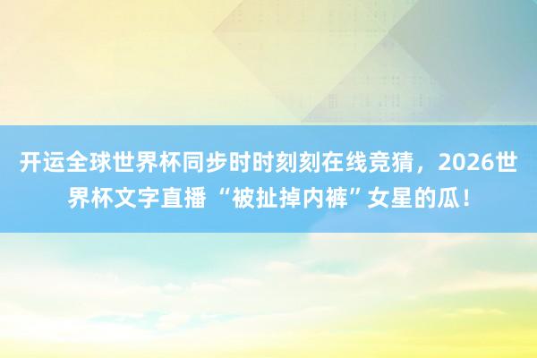 开运全球世界杯同步时时刻刻在线竞猜，2026世界杯文字直播 “被扯掉内裤”女星的瓜！