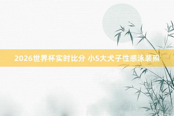 2026世界杯实时比分 小S大犬子性感泳装照