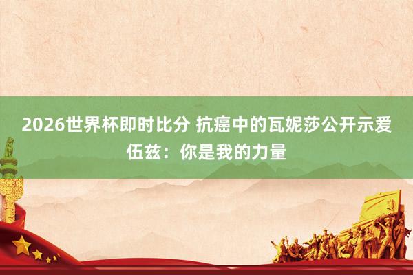 2026世界杯即时比分 抗癌中的瓦妮莎公开示爱伍兹：你是我的力量
