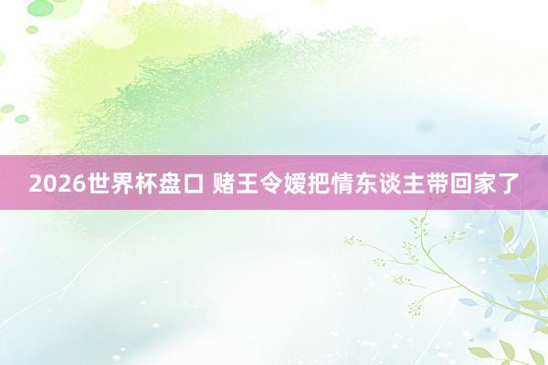 2026世界杯盘口 赌王令嫒把情东谈主带回家了