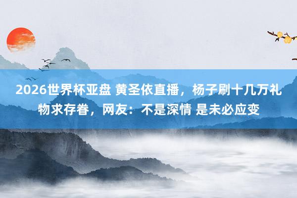 2026世界杯亚盘 黄圣依直播，杨子刷十几万礼物求存眷，网友：不是深情 是未必应变