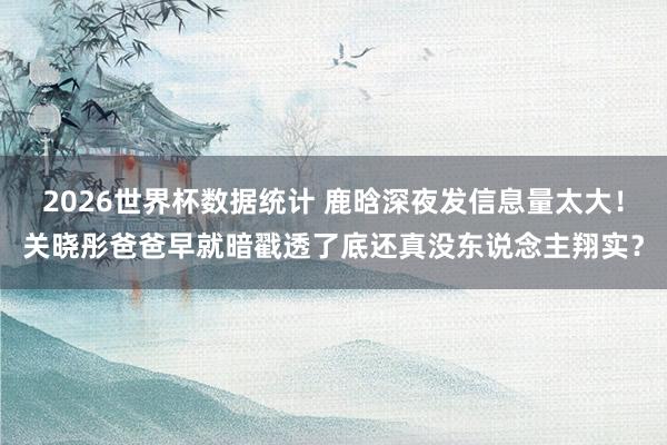 2026世界杯数据统计 鹿晗深夜发信息量太大!关晓彤爸爸早就暗戳透了底还真没东说念主翔实?