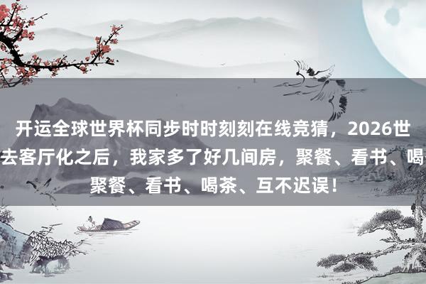 开运全球世界杯同步时时刻刻在线竞猜，2026世界杯文字直播 去客厅化之后，我家多了好几间房，聚餐、看书、喝茶、互不迟误！