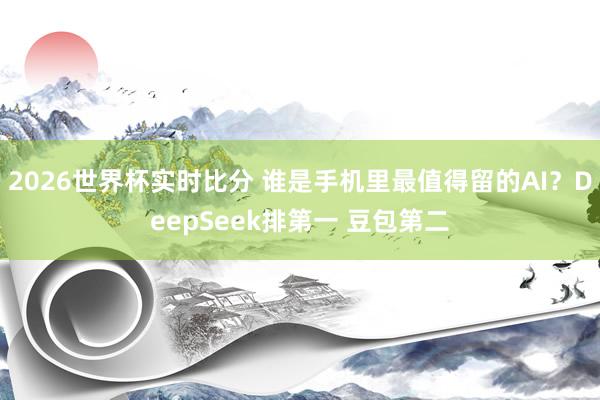 2026世界杯实时比分 谁是手机里最值得留的AI?DeepSeek排第一 豆包第二