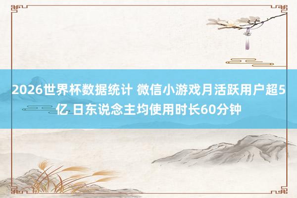 2026世界杯数据统计 微信小游戏月活跃用户超5亿 日东说念主均使用时长60分钟