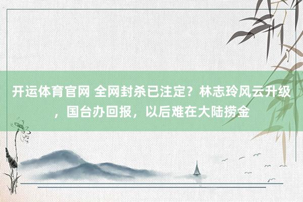 开运体育官网 全网封杀已注定？林志玲风云升级，国台办回报，以后难在大陆捞金