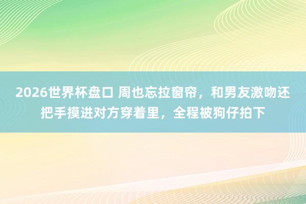 2026世界杯盘口 周也忘拉窗帘，和男友激吻还把手摸进对方穿着里，全程被狗仔拍下