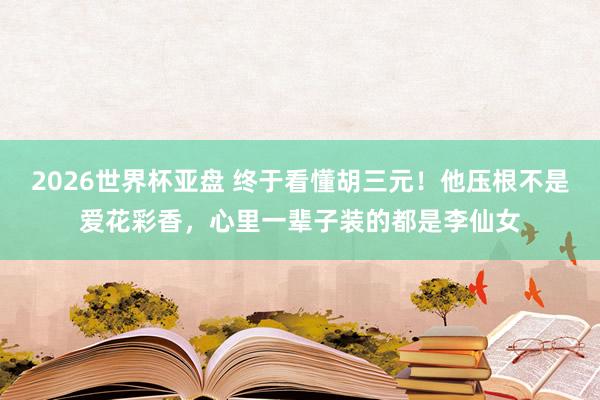 2026世界杯亚盘 终于看懂胡三元!他压根不是爱花彩香,心里一辈子装的都是李仙女