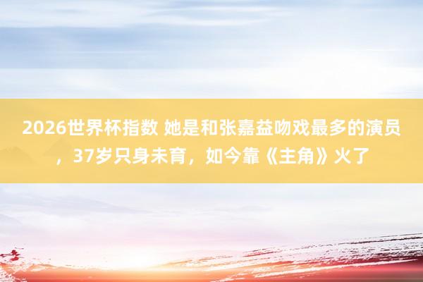 2026世界杯指数 她是和张嘉益吻戏最多的演员，37岁只身未育，如今靠《主角》火了
