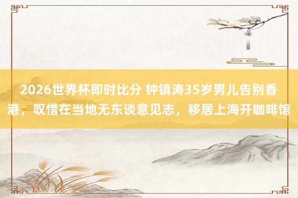 2026世界杯即时比分 钟镇涛35岁男儿告别香港,叹惜在当地无东谈意见志,移居上海开咖啡馆