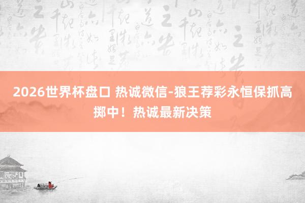 2026世界杯盘口 热诚微信-狼王荐彩永恒保抓高掷中！热诚最新决策