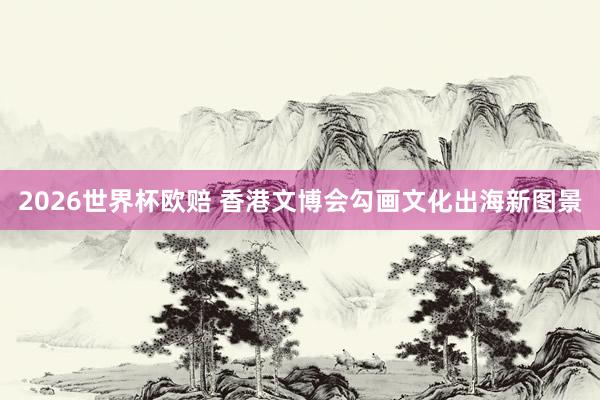 2026世界杯欧赔 香港文博会勾画文化出海新图景